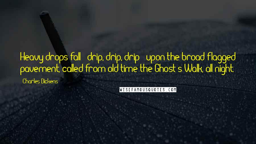 Charles Dickens Quotes: Heavy drops fall - drip, drip, drip - upon the broad flagged pavement, called from old time the Ghost's Walk, all night.