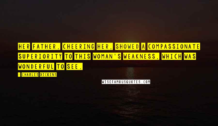 Charles Dickens Quotes: Her father, cheering her, showed a compassionate superiority to this woman's weakness, which was wonderful to see.