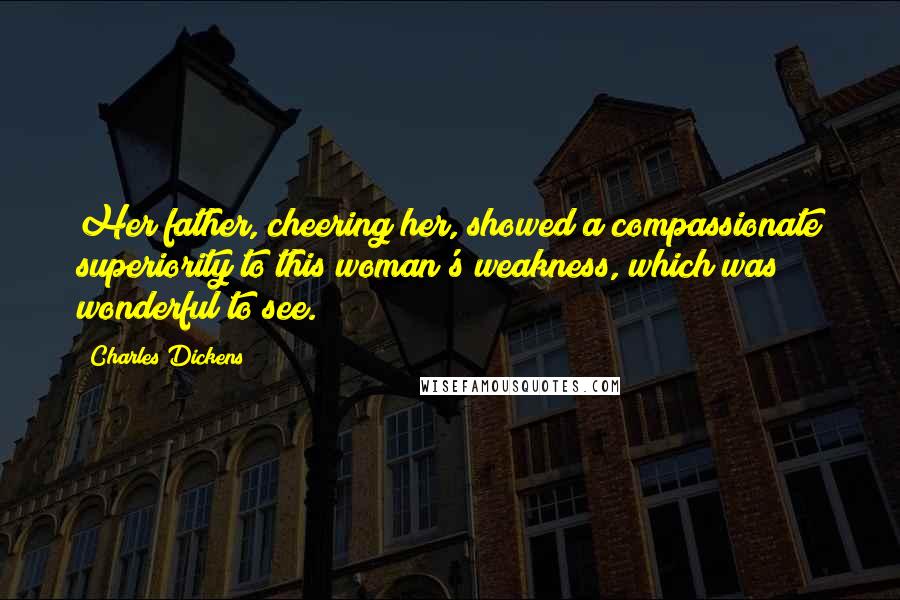 Charles Dickens Quotes: Her father, cheering her, showed a compassionate superiority to this woman's weakness, which was wonderful to see.