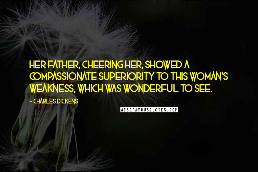 Charles Dickens Quotes: Her father, cheering her, showed a compassionate superiority to this woman's weakness, which was wonderful to see.