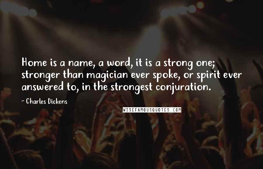 Charles Dickens Quotes: Home is a name, a word, it is a strong one; stronger than magician ever spoke, or spirit ever answered to, in the strongest conjuration.