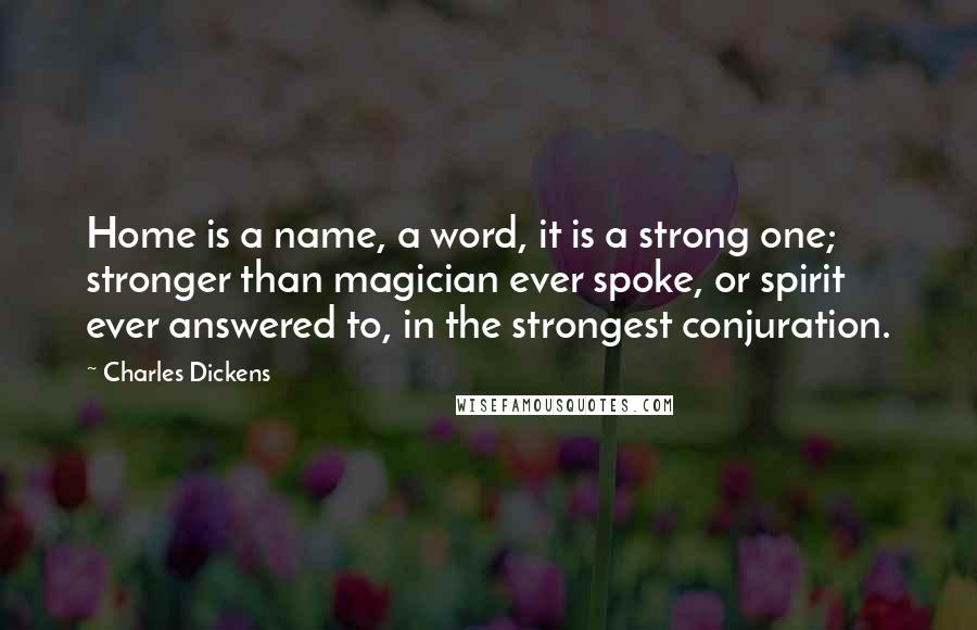 Charles Dickens Quotes: Home is a name, a word, it is a strong one; stronger than magician ever spoke, or spirit ever answered to, in the strongest conjuration.