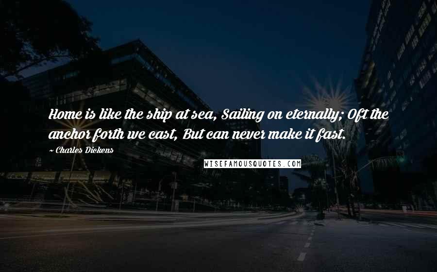 Charles Dickens Quotes: Home is like the ship at sea, Sailing on eternally; Oft the anchor forth we cast, But can never make it fast.