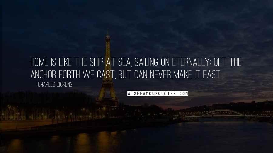 Charles Dickens Quotes: Home is like the ship at sea, Sailing on eternally; Oft the anchor forth we cast, But can never make it fast.