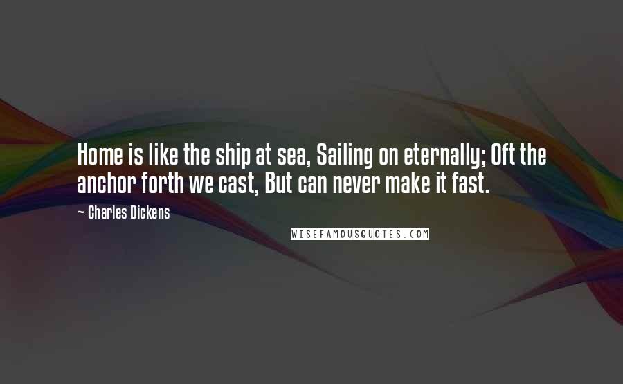 Charles Dickens Quotes: Home is like the ship at sea, Sailing on eternally; Oft the anchor forth we cast, But can never make it fast.