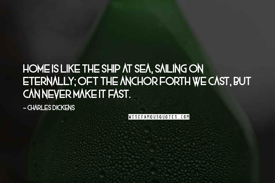 Charles Dickens Quotes: Home is like the ship at sea, Sailing on eternally; Oft the anchor forth we cast, But can never make it fast.