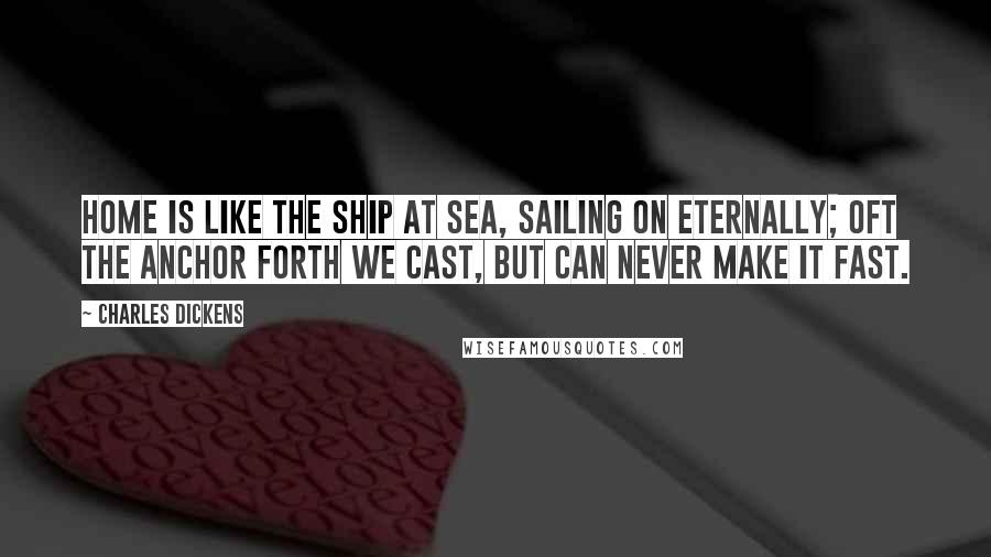 Charles Dickens Quotes: Home is like the ship at sea, Sailing on eternally; Oft the anchor forth we cast, But can never make it fast.