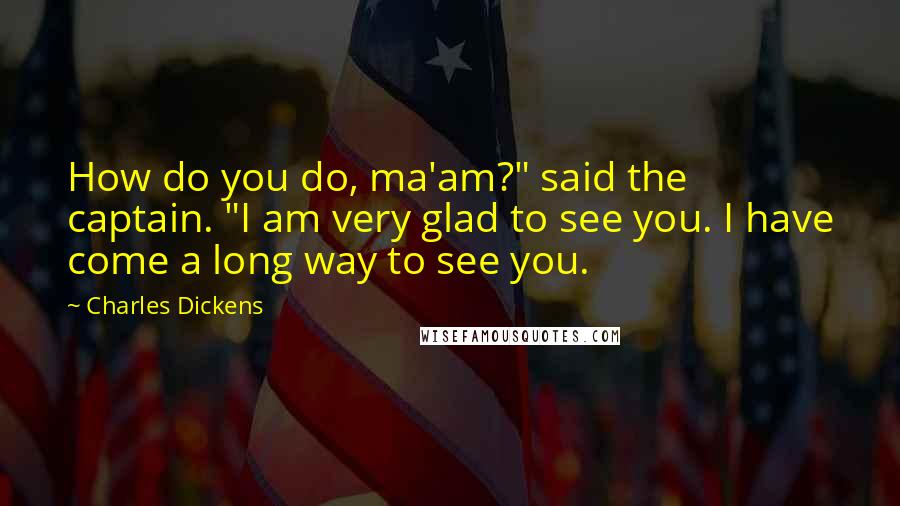 Charles Dickens Quotes: How do you do, ma'am?" said the captain. "I am very glad to see you. I have come a long way to see you.