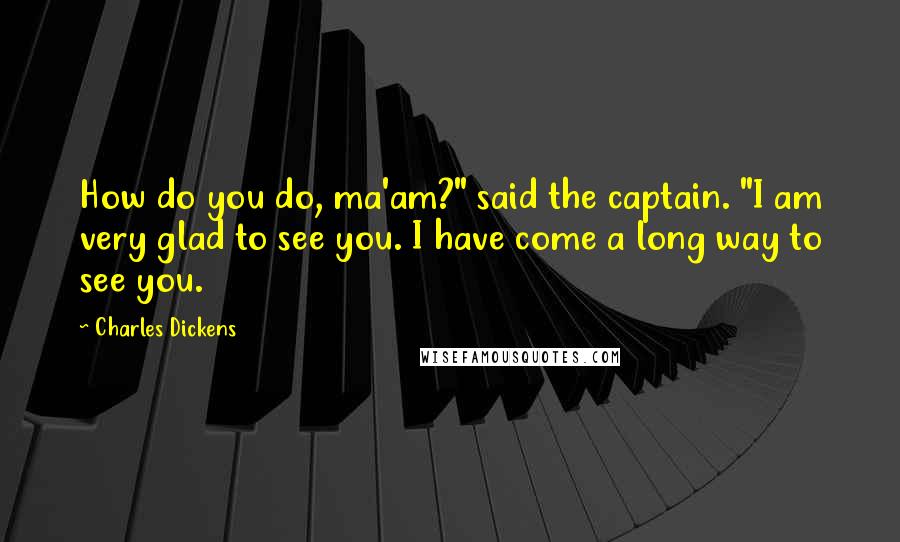 Charles Dickens Quotes: How do you do, ma'am?" said the captain. "I am very glad to see you. I have come a long way to see you.