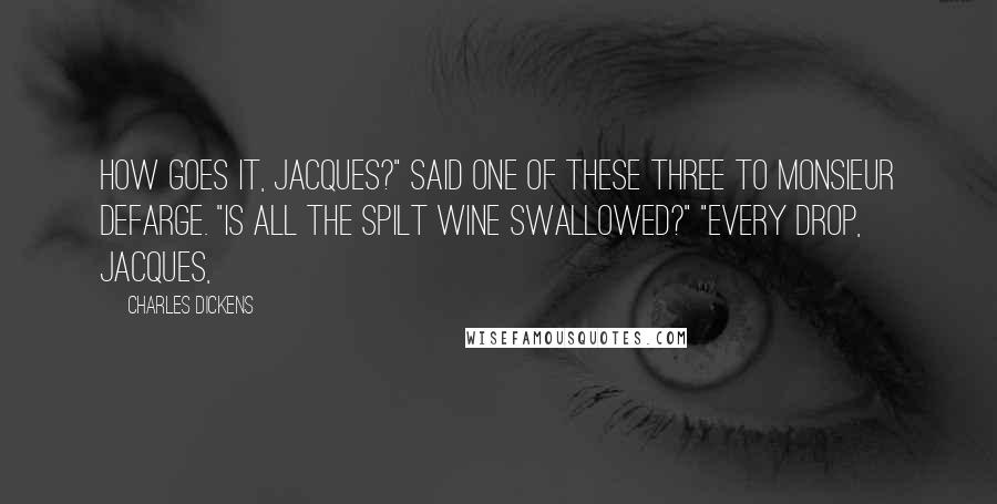 Charles Dickens Quotes: How goes it, Jacques?" said one of these three to Monsieur Defarge. "Is all the spilt wine swallowed?" "Every drop, Jacques,