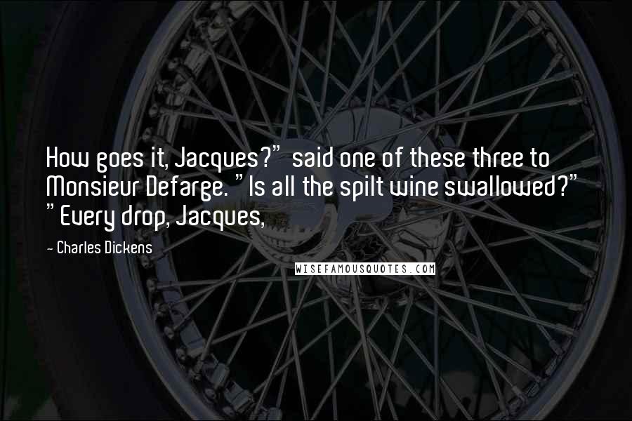 Charles Dickens Quotes: How goes it, Jacques?" said one of these three to Monsieur Defarge. "Is all the spilt wine swallowed?" "Every drop, Jacques,