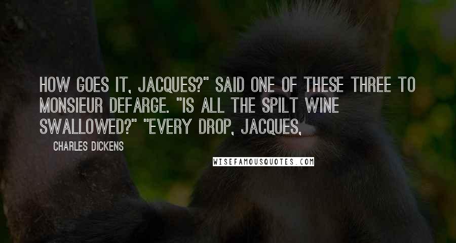 Charles Dickens Quotes: How goes it, Jacques?" said one of these three to Monsieur Defarge. "Is all the spilt wine swallowed?" "Every drop, Jacques,