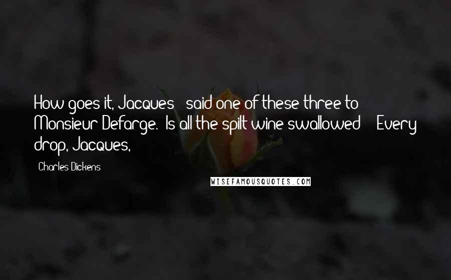Charles Dickens Quotes: How goes it, Jacques?" said one of these three to Monsieur Defarge. "Is all the spilt wine swallowed?" "Every drop, Jacques,
