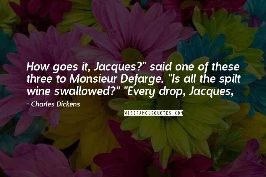 Charles Dickens Quotes: How goes it, Jacques?" said one of these three to Monsieur Defarge. "Is all the spilt wine swallowed?" "Every drop, Jacques,