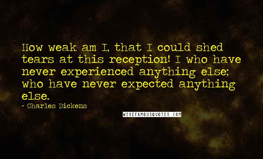 Charles Dickens Quotes: How weak am I, that I could shed tears at this reception! I who have never experienced anything else; who have never expected anything else.