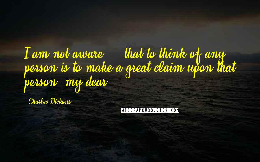 Charles Dickens Quotes: I am not aware ... that to think of any person is to make a great claim upon that person, my dear.