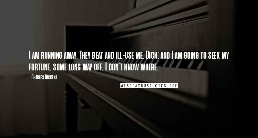Charles Dickens Quotes: I am running away. They beat and ill-use me, Dick; and I am going to seek my fortune, some long way off. I don't know where.