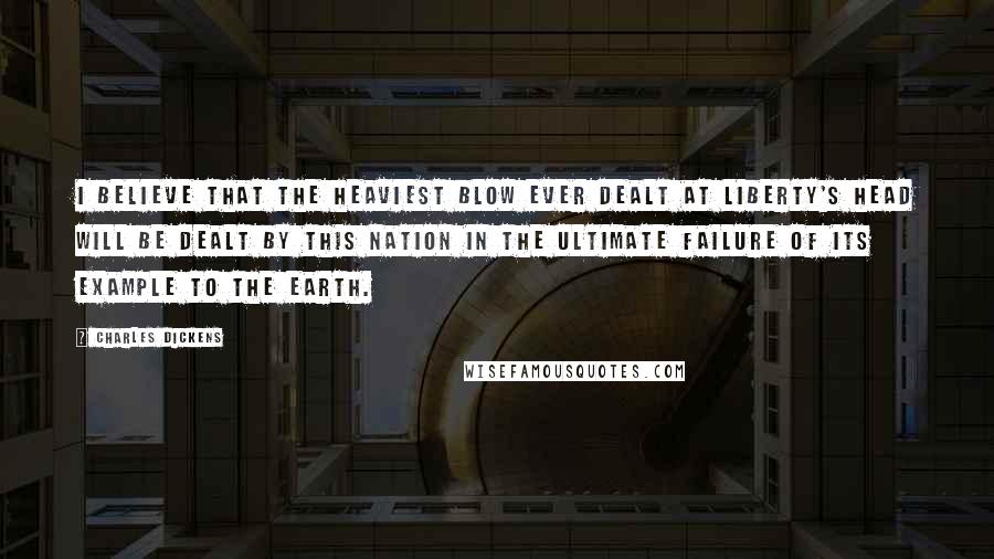 Charles Dickens Quotes: I believe that the heaviest blow ever dealt at liberty's head will be dealt by this nation in the ultimate failure of its example to the earth.