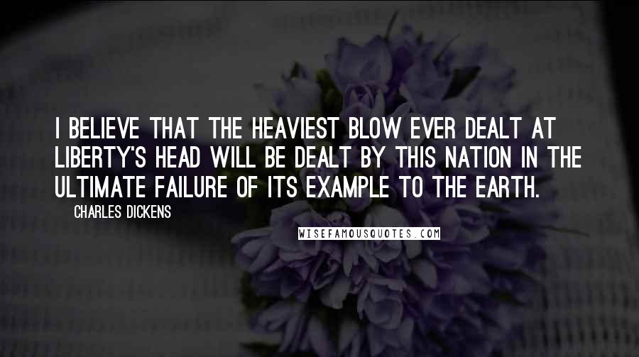 Charles Dickens Quotes: I believe that the heaviest blow ever dealt at liberty's head will be dealt by this nation in the ultimate failure of its example to the earth.