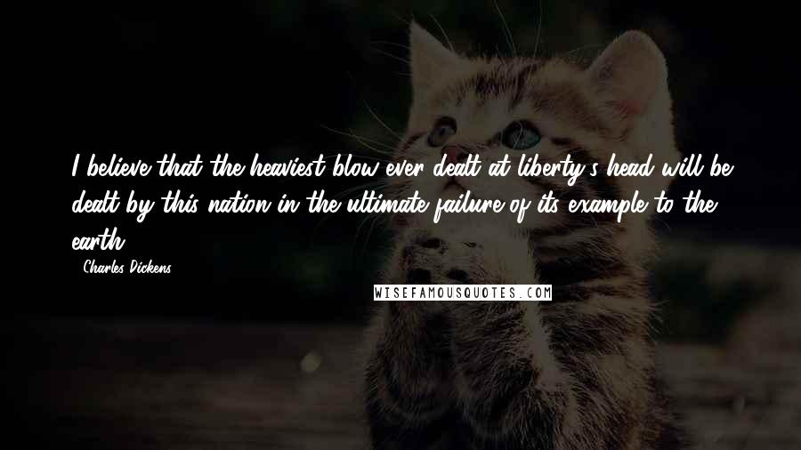 Charles Dickens Quotes: I believe that the heaviest blow ever dealt at liberty's head will be dealt by this nation in the ultimate failure of its example to the earth.