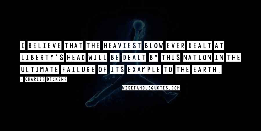 Charles Dickens Quotes: I believe that the heaviest blow ever dealt at liberty's head will be dealt by this nation in the ultimate failure of its example to the earth.