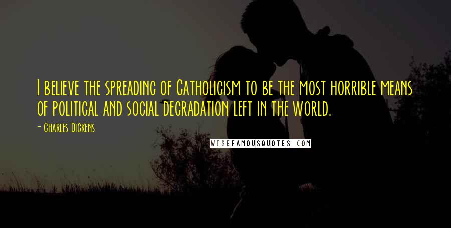 Charles Dickens Quotes: I believe the spreading of Catholicism to be the most horrible means of political and social degradation left in the world.