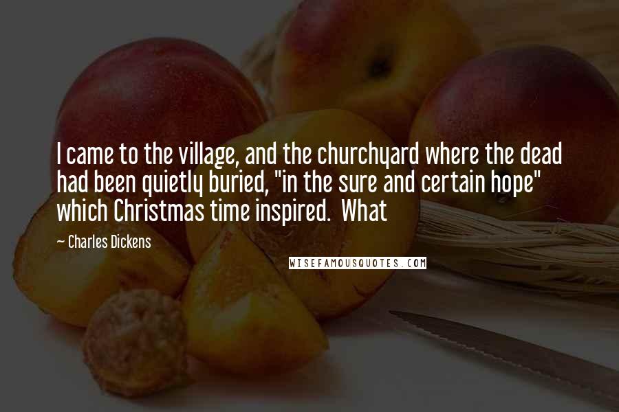 Charles Dickens Quotes: I came to the village, and the churchyard where the dead had been quietly buried, "in the sure and certain hope" which Christmas time inspired. What