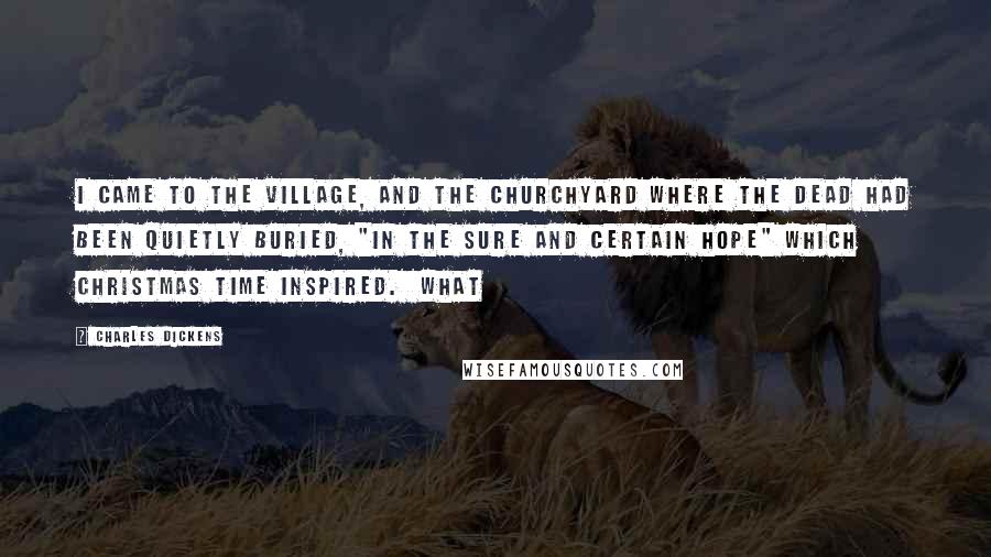 Charles Dickens Quotes: I came to the village, and the churchyard where the dead had been quietly buried, "in the sure and certain hope" which Christmas time inspired. What