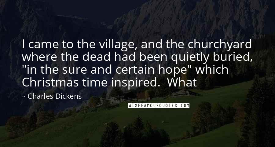 Charles Dickens Quotes: I came to the village, and the churchyard where the dead had been quietly buried, "in the sure and certain hope" which Christmas time inspired. What