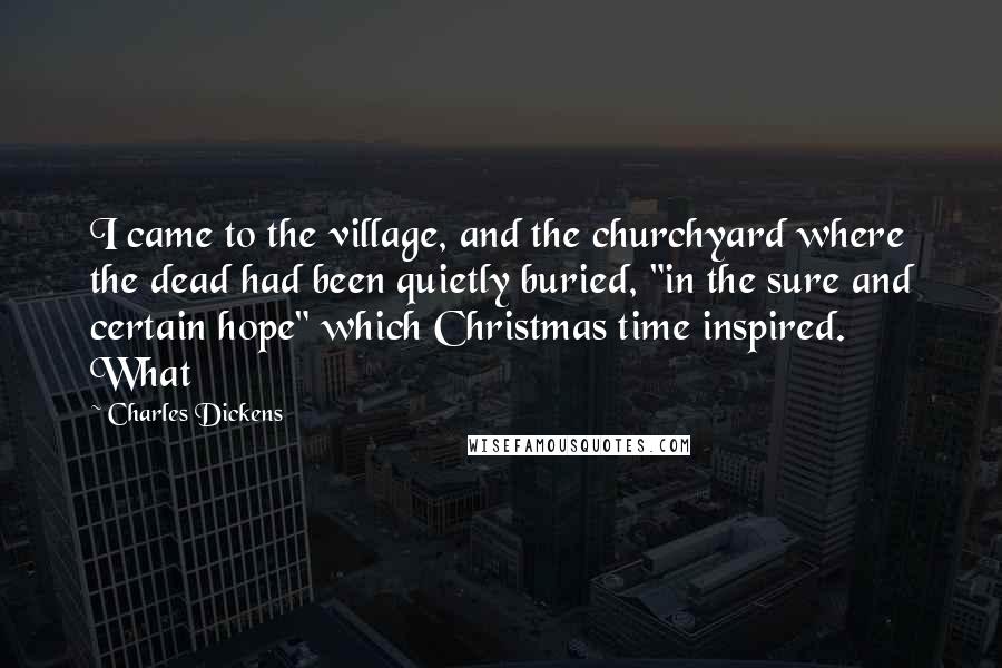 Charles Dickens Quotes: I came to the village, and the churchyard where the dead had been quietly buried, "in the sure and certain hope" which Christmas time inspired. What