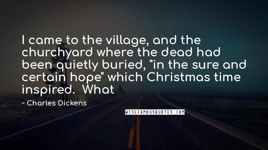 Charles Dickens Quotes: I came to the village, and the churchyard where the dead had been quietly buried, "in the sure and certain hope" which Christmas time inspired. What
