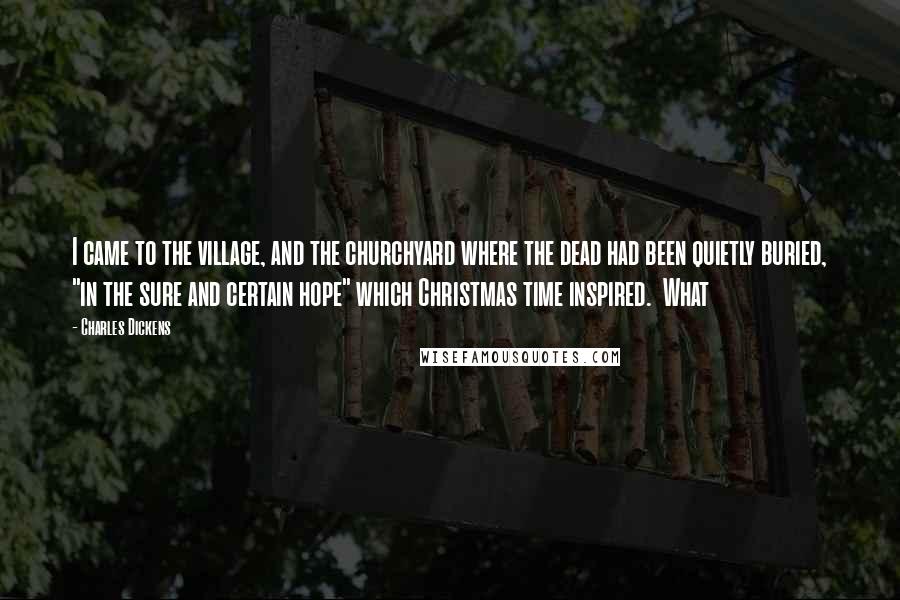 Charles Dickens Quotes: I came to the village, and the churchyard where the dead had been quietly buried, "in the sure and certain hope" which Christmas time inspired. What