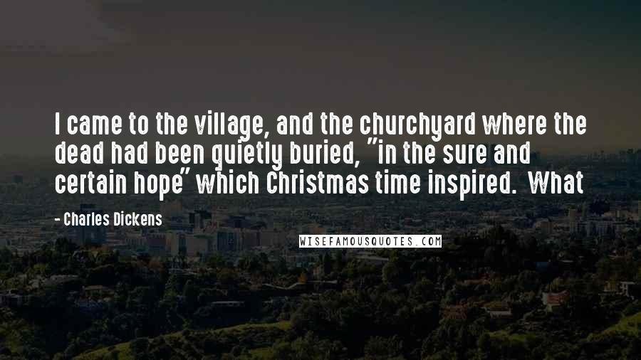 Charles Dickens Quotes: I came to the village, and the churchyard where the dead had been quietly buried, "in the sure and certain hope" which Christmas time inspired. What