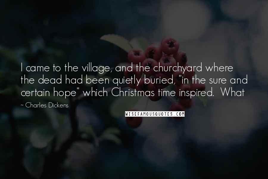 Charles Dickens Quotes: I came to the village, and the churchyard where the dead had been quietly buried, "in the sure and certain hope" which Christmas time inspired. What