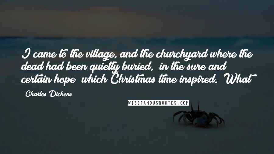 Charles Dickens Quotes: I came to the village, and the churchyard where the dead had been quietly buried, "in the sure and certain hope" which Christmas time inspired. What
