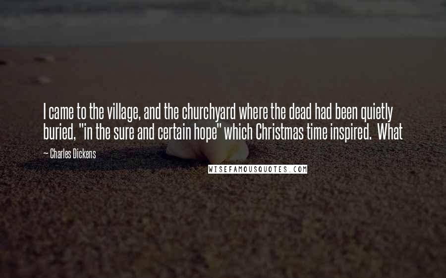 Charles Dickens Quotes: I came to the village, and the churchyard where the dead had been quietly buried, "in the sure and certain hope" which Christmas time inspired. What