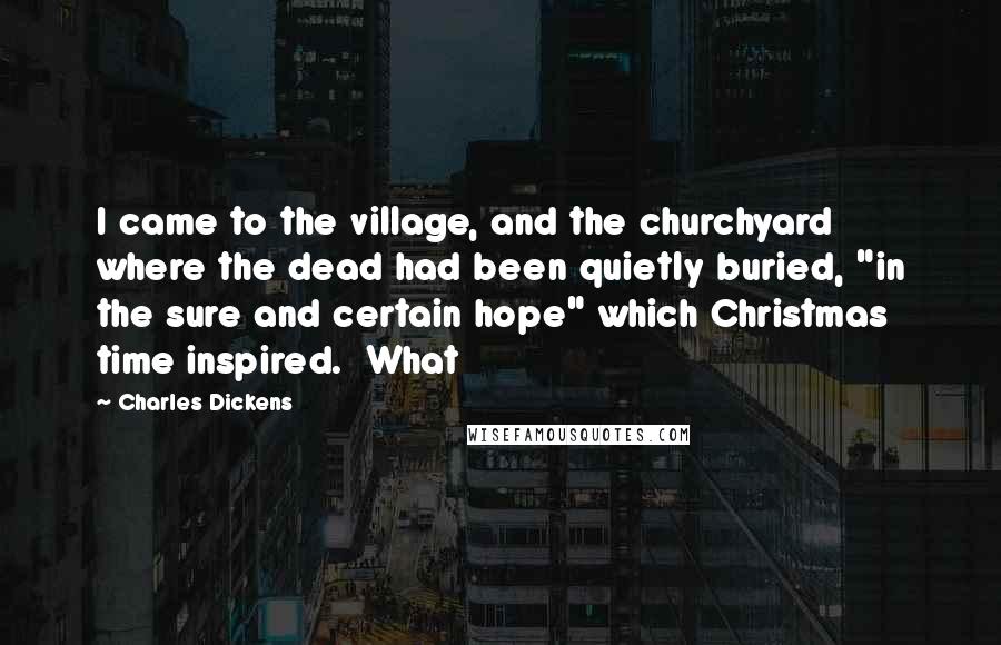 Charles Dickens Quotes: I came to the village, and the churchyard where the dead had been quietly buried, "in the sure and certain hope" which Christmas time inspired. What