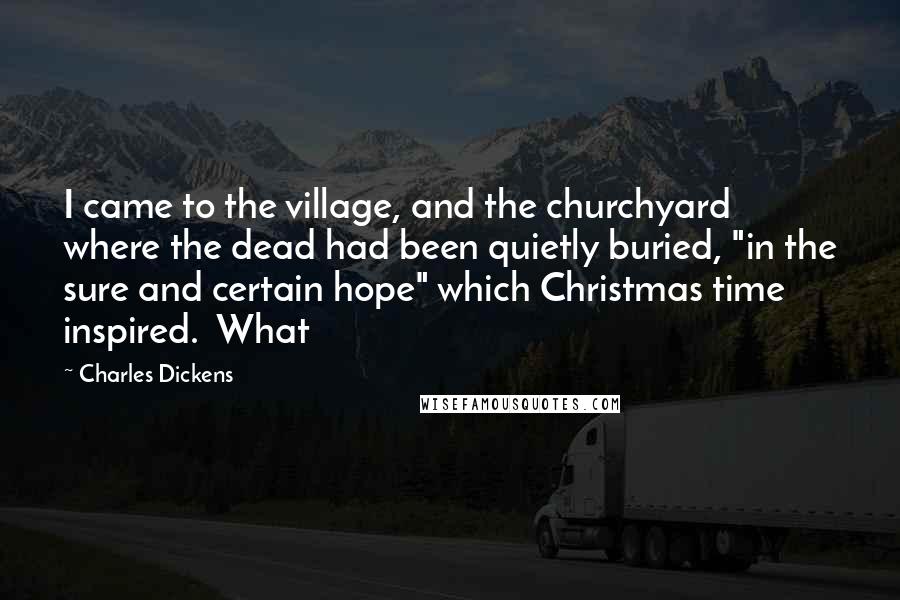 Charles Dickens Quotes: I came to the village, and the churchyard where the dead had been quietly buried, "in the sure and certain hope" which Christmas time inspired. What