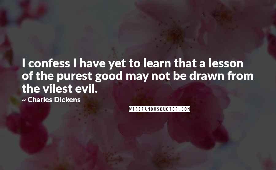 Charles Dickens Quotes: I confess I have yet to learn that a lesson of the purest good may not be drawn from the vilest evil.