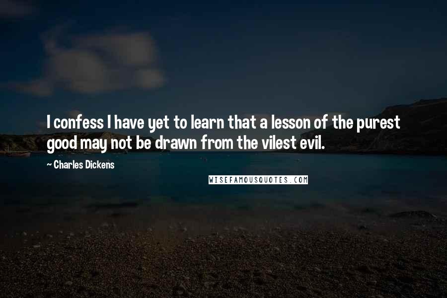 Charles Dickens Quotes: I confess I have yet to learn that a lesson of the purest good may not be drawn from the vilest evil.
