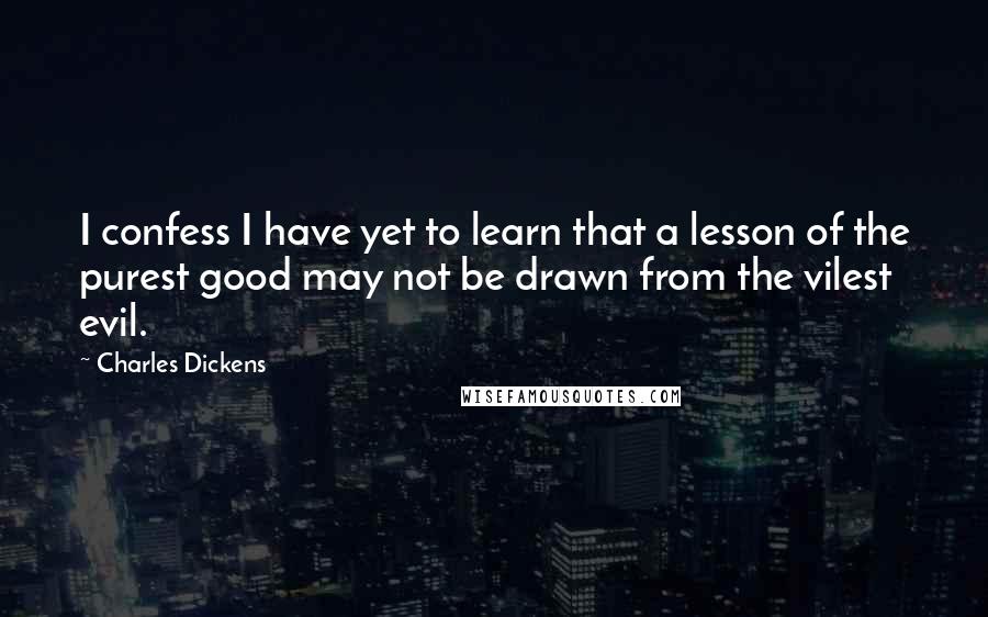 Charles Dickens Quotes: I confess I have yet to learn that a lesson of the purest good may not be drawn from the vilest evil.