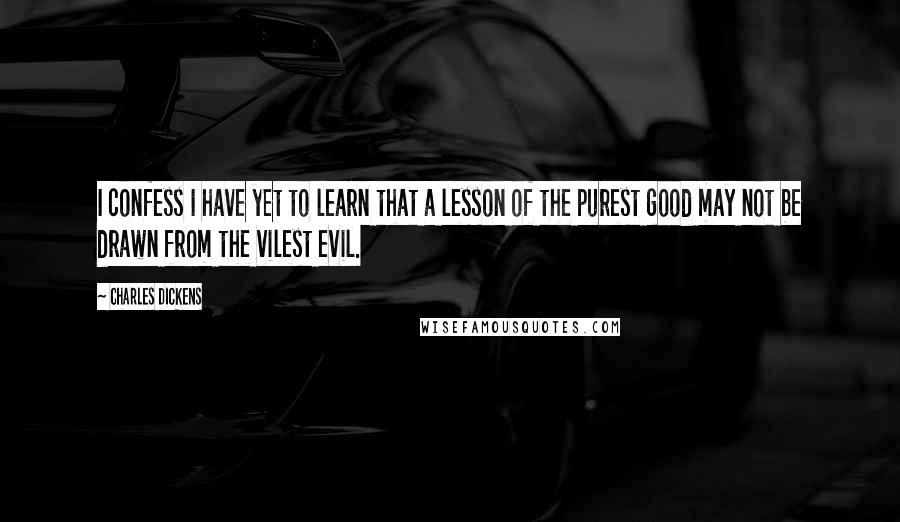 Charles Dickens Quotes: I confess I have yet to learn that a lesson of the purest good may not be drawn from the vilest evil.