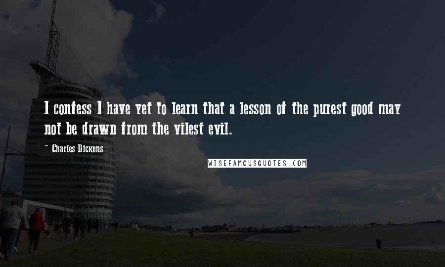 Charles Dickens Quotes: I confess I have yet to learn that a lesson of the purest good may not be drawn from the vilest evil.