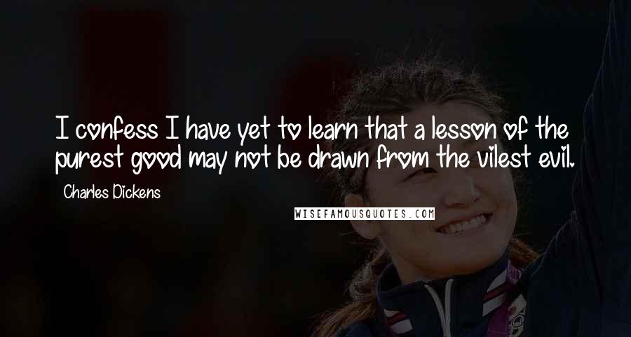 Charles Dickens Quotes: I confess I have yet to learn that a lesson of the purest good may not be drawn from the vilest evil.