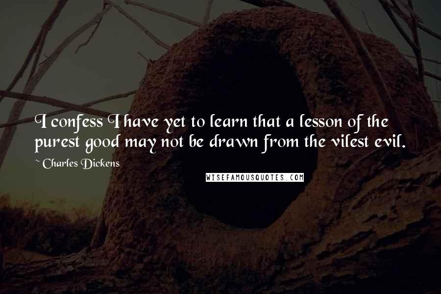 Charles Dickens Quotes: I confess I have yet to learn that a lesson of the purest good may not be drawn from the vilest evil.