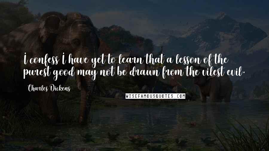 Charles Dickens Quotes: I confess I have yet to learn that a lesson of the purest good may not be drawn from the vilest evil.