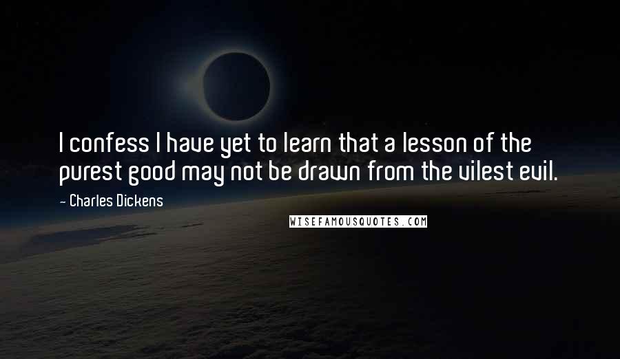 Charles Dickens Quotes: I confess I have yet to learn that a lesson of the purest good may not be drawn from the vilest evil.