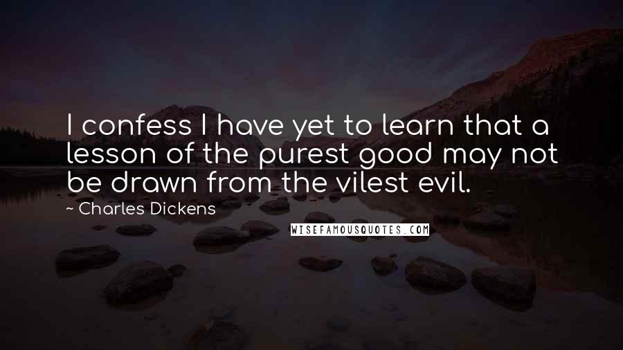 Charles Dickens Quotes: I confess I have yet to learn that a lesson of the purest good may not be drawn from the vilest evil.