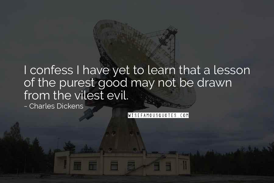 Charles Dickens Quotes: I confess I have yet to learn that a lesson of the purest good may not be drawn from the vilest evil.