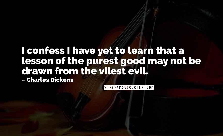 Charles Dickens Quotes: I confess I have yet to learn that a lesson of the purest good may not be drawn from the vilest evil.